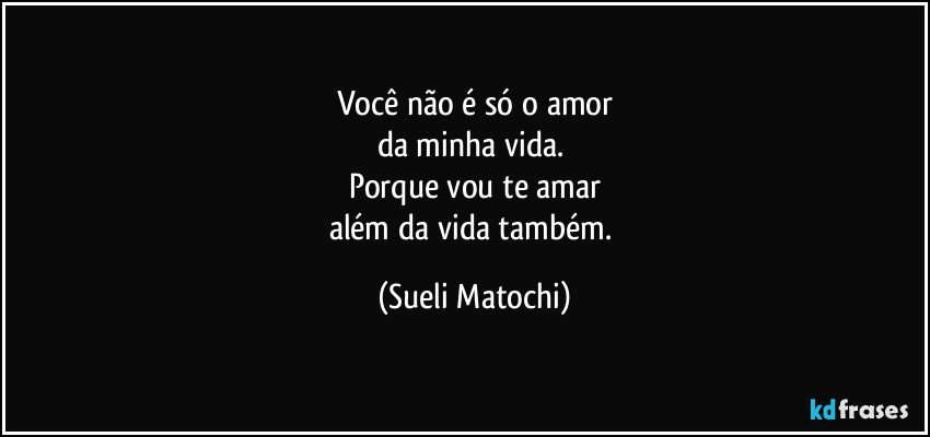 Você não é só o amor
da minha vida. 
Porque vou te amar
além da vida também. (Sueli Matochi)