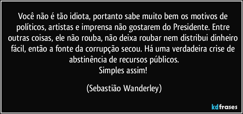 Você não é tão idiota, portanto sabe muito bem os motivos de políticos, artistas e imprensa não gostarem do Presidente. Entre outras coisas, ele não rouba, não deixa roubar nem distribui dinheiro fácil, então a fonte da corrupção secou. Há uma verdadeira crise de abstinência de recursos públicos.
Simples assim! (Sebastião Wanderley)