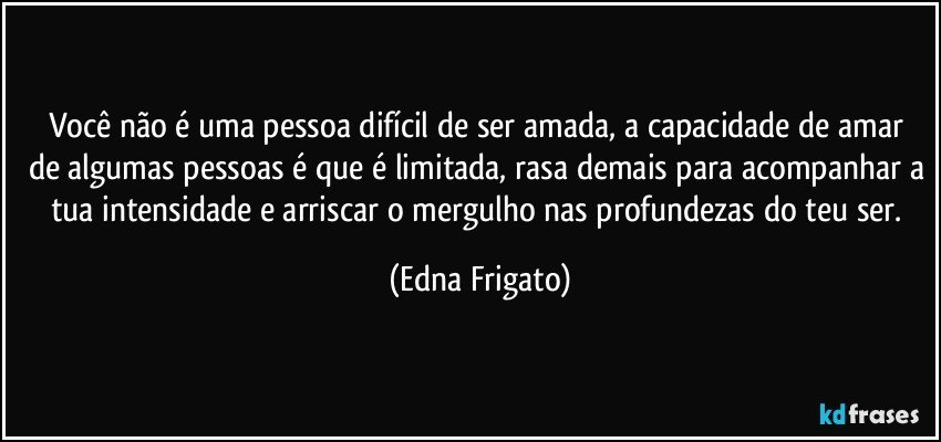 Você não é uma pessoa difícil de ser amada, a  capacidade de amar de algumas pessoas é que é limitada, rasa demais para acompanhar a tua intensidade e arriscar o mergulho nas profundezas do teu ser. (Edna Frigato)