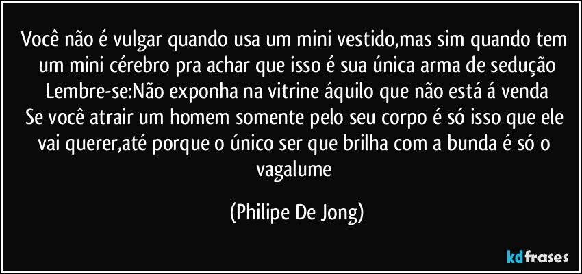 Você não é vulgar quando usa um mini vestido,mas sim quando tem um mini cérebro pra achar que isso é sua única arma de sedução
Lembre-se:Não exponha na vitrine áquilo que não está á venda
Se você atrair um homem somente pelo seu corpo é só isso que ele vai querer,até porque o único ser que brilha com a bunda é só o vagalume (Philipe De Jong)