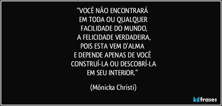 “VOCÊ NÃO ENCONTRARÁ 
EM TODA OU QUALQUER
 FACILIDADE DO MUNDO,
 A FELICIDADE VERDADEIRA,
POIS ESTA VEM D'ALMA 
E DEPENDE APENAS DE VOCÊ 
CONSTRUÍ-LA OU DESCOBRÍ-LA
EM SEU INTERIOR.” (Mônicka Christi)