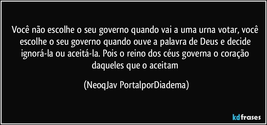 Você não escolhe o seu governo quando vai a uma urna votar, você escolhe o seu governo quando ouve a palavra de Deus e decide ignorá-la ou aceitá-la. Pois o reino dos céus governa o coração daqueles que o aceitam (NeoqJav PortalporDiadema)