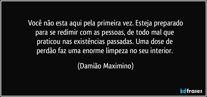 Você não esta aqui pela primeira vez. Esteja preparado
para se redimir com as pessoas, de todo mal que 
praticou nas existências passadas. Uma dose de 
perdão faz uma enorme limpeza no seu interior. (Damião Maximino)