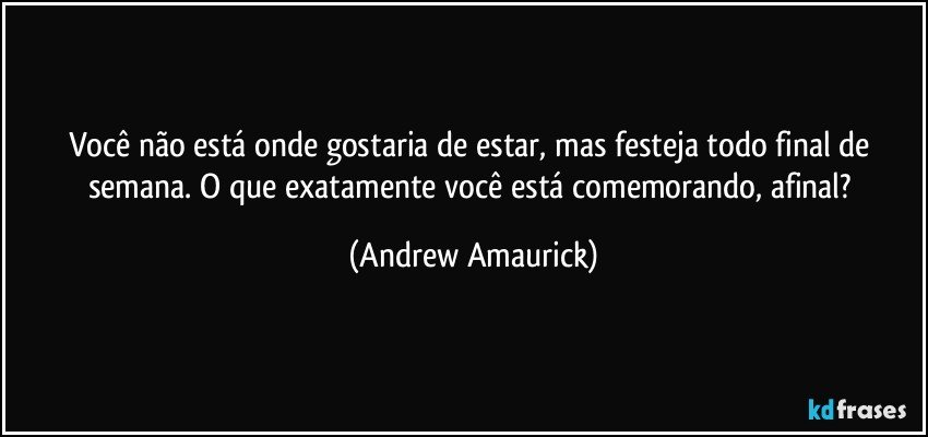 Você não está onde gostaria de estar, mas festeja todo final de semana. O que exatamente você está comemorando, afinal? (Andrew Amaurick)