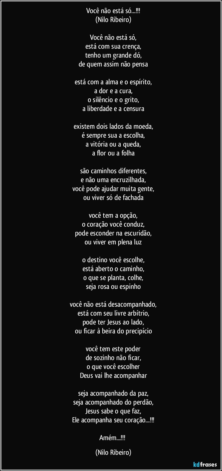 Você não está só...!!!
(Nilo Ribeiro)

Você não está só,
está com sua crença,
tenho um grande dó,
de quem assim não pensa

está com a alma e o espírito,
a dor e a cura,
o silêncio e o grito,
a liberdade e a censura

existem dois lados da moeda,
é sempre sua a escolha,
a vitória ou a queda,
a flor ou a folha

são caminhos diferentes,
e não uma encruzilhada,
você pode ajudar muita gente,
ou viver só de fachada

você tem a opção,
o coração você conduz,
pode esconder na escuridão,
ou viver em plena luz

o destino você escolhe,
está aberto o caminho,
o que se planta, colhe,
seja rosa ou espinho

você não está desacompanhado,
está com seu livre arbítrio,
pode ter Jesus ao lado,
ou ficar à beira do precipício

você tem este poder
de sozinho não ficar,
o que você escolher
Deus vai lhe acompanhar

seja acompanhado da paz,
seja acompanhado do perdão,
Jesus sabe o que faz,
Ele acompanha seu coração...!!!

Amém...!!! (Nilo Ribeiro)