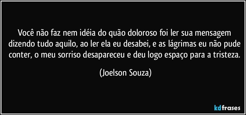 Você não faz nem idéia do quão doloroso foi ler sua mensagem dizendo tudo aquilo, ao ler ela eu desabei, e as lágrimas eu não pude conter, o meu sorriso desapareceu e deu logo espaço para a tristeza. (Joelson Souza)