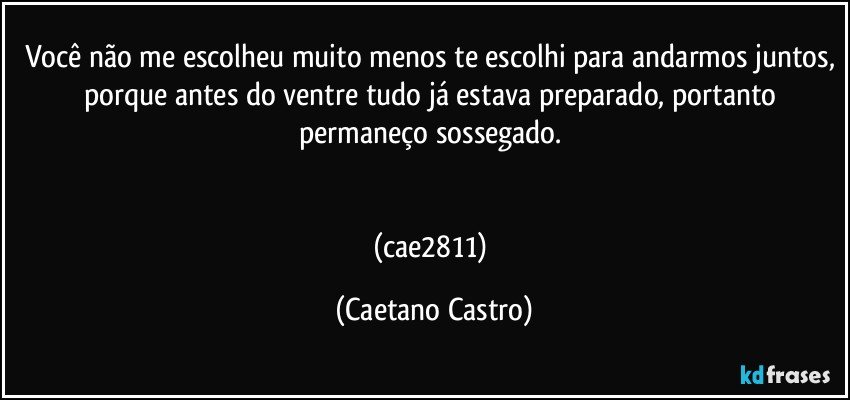 Você não me escolheu muito menos te escolhi para andarmos juntos, porque antes do ventre tudo já estava preparado, portanto permaneço sossegado. 


(cae2811) (Caetano Castro)
