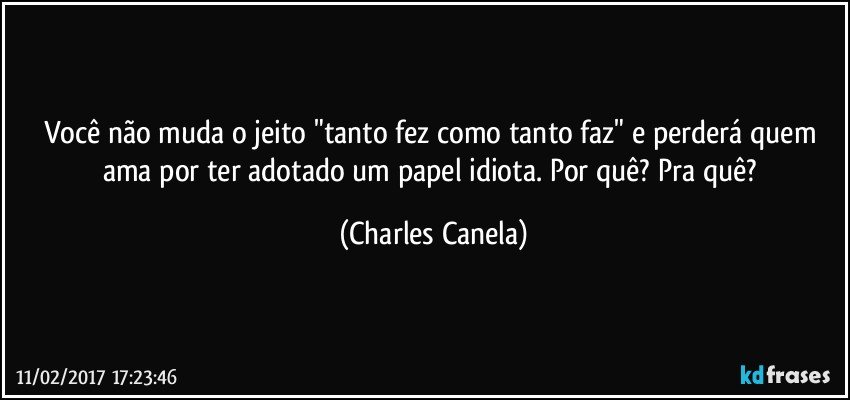 Você não muda o jeito "tanto fez como tanto faz" e perderá quem ama por ter adotado um papel idiota. Por quê? Pra quê? (Charles Canela)