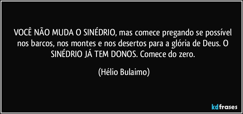 VOCÊ NÃO MUDA O SINÉDRIO, mas comece pregando se possível nos barcos, nos montes e nos desertos para a glória de Deus. O SINÉDRIO JÁ TEM DONOS. Comece do zero. (Hélio Bulaimo)