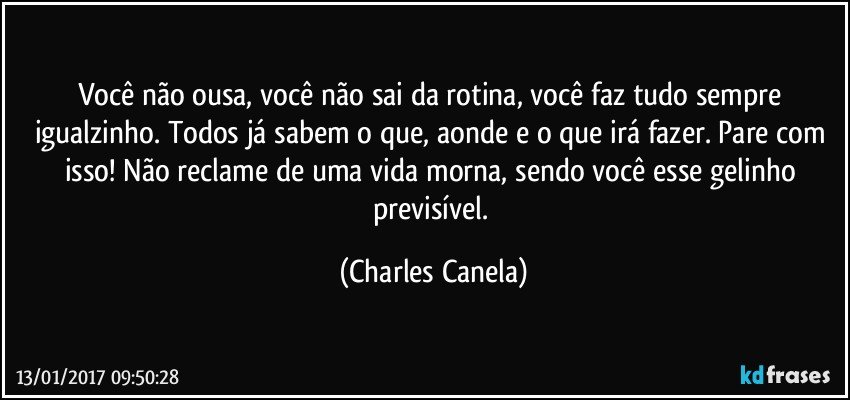 Você não ousa, você não sai da rotina, você faz tudo sempre igualzinho. Todos já sabem o que, aonde e o que irá fazer. Pare com isso! Não reclame de uma vida morna, sendo você esse gelinho previsível. (Charles Canela)