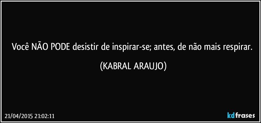 Você NÃO PODE desistir de inspirar-se; antes, de não mais respirar. (KABRAL ARAUJO)