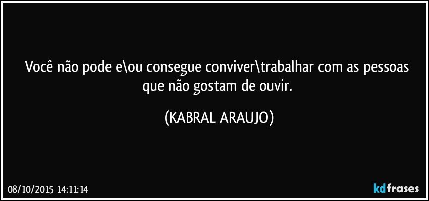 Você não pode e\ou consegue conviver\trabalhar com as pessoas que não gostam de ouvir. (KABRAL ARAUJO)