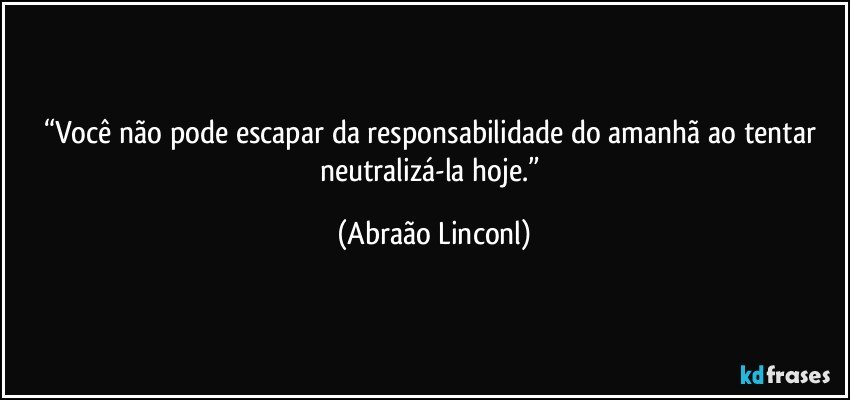 “Você não pode escapar da responsabilidade do amanhã ao tentar neutralizá-la hoje.” (Abraão Linconl)