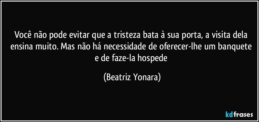 Você não pode evitar que a tristeza bata à sua porta, a visita dela ensina muito. Mas não há necessidade de oferecer-lhe um banquete e de faze-la hospede (Beatriz Yonara)