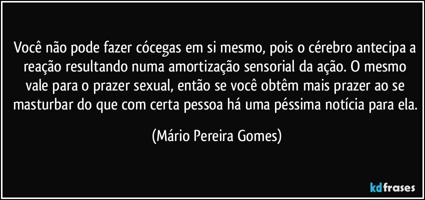 Você não pode fazer cócegas em si mesmo, pois o cérebro antecipa a reação resultando numa amortização sensorial da ação. O mesmo vale para o prazer sexual, então se você obtêm mais prazer ao se masturbar do que com certa pessoa há uma péssima notícia para ela. (Mário Pereira Gomes)