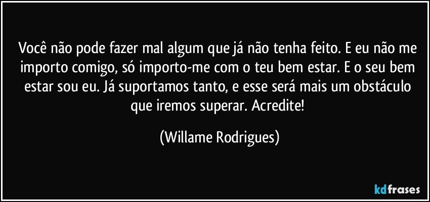 Você não pode fazer mal algum que já não tenha feito. E eu não me importo comigo, só importo-me com o teu bem estar. E o seu bem estar sou eu. Já suportamos tanto, e esse será mais um obstáculo que iremos superar. Acredite! (Willame Rodrigues)