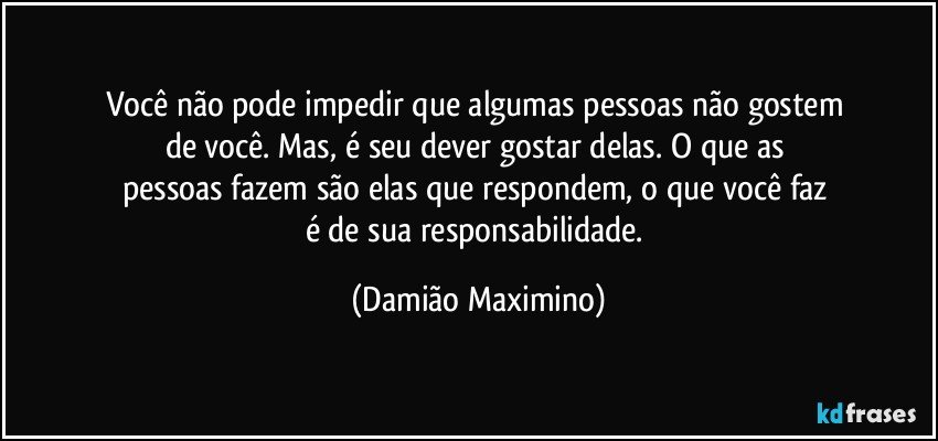 Você não pode impedir que algumas pessoas não gostem 
de você. Mas, é seu dever gostar delas. O que as 
pessoas fazem são elas que respondem, o que você faz 
é de sua responsabilidade. (Damião Maximino)