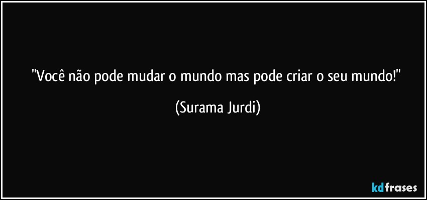 "Você não pode mudar o mundo mas pode criar o seu mundo!" (Surama Jurdi)