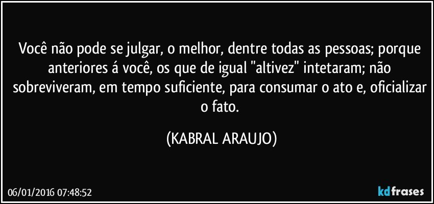 Você não pode se julgar, o melhor, dentre todas as pessoas; porque anteriores á você, os que de igual "altivez" intetaram; não sobreviveram, em tempo suficiente, para consumar o ato e, oficializar o fato. (KABRAL ARAUJO)