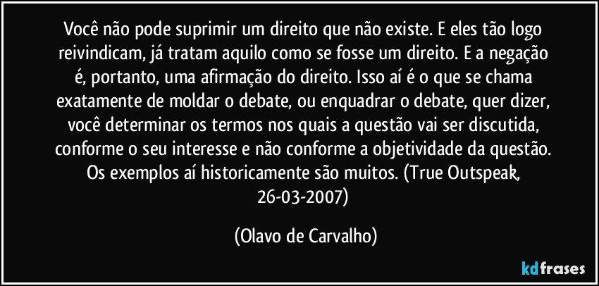 Você não pode suprimir um direito que não existe. E eles tão logo reivindicam, já tratam aquilo como se fosse um direito. E a negação é, portanto, uma afirmação do direito. Isso aí é o que se chama exatamente de moldar o debate, ou enquadrar o debate, quer dizer, você determinar os termos nos quais a questão vai ser discutida, conforme o seu interesse e não conforme a objetividade da questão. Os exemplos aí historicamente são muitos. (True Outspeak, 26-03-2007) (Olavo de Carvalho)