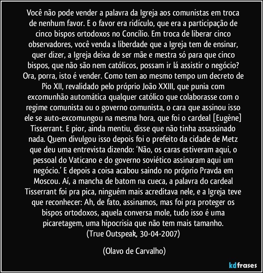 Você não pode vender a palavra da Igreja aos comunistas em troca de nenhum favor. E o favor era ridículo, que era a participação de cinco bispos ortodoxos no Concílio. Em troca de liberar cinco observadores, você venda a liberdade que a Igreja tem de ensinar, quer dizer, a Igreja deixa de ser mãe e mestra só para que cinco bispos, que não são nem católicos, possam ir lá assistir o negócio? Ora, porra, isto é vender. Como tem ao mesmo tempo um decreto de Pio XII, revalidado pelo próprio João XXIII, que punia com excomunhão automática qualquer católico que colaborasse com o regime comunista ou o governo comunista, o cara que assinou isso ele se auto-excomungou na mesma hora, que foi o cardeal [Eugène] Tisserrant. E pior, ainda mentiu, disse que não tinha assassinado nada. Quem divulgou isso depois foi o prefeito da cidade de Metz que deu uma entrevista dizendo: ‘Não, os caras estiveram aqui, o pessoal do Vaticano e do governo soviético assinaram aqui um negócio.’ E depois a coisa acabou saindo no próprio Pravda em Moscou. Aí, a mancha de batom na cueca, a palavra do cardeal Tisserrant foi pra pica, ninguém mais acreditava nele, e a Igreja teve que reconhecer: Ah, de fato, assinamos, mas foi pra proteger os bispos ortodoxos, aquela conversa mole, tudo isso é uma picaretagem, uma hipocrisia que não tem mais tamanho. 
(True Outspeak, 30-04-2007) (Olavo de Carvalho)