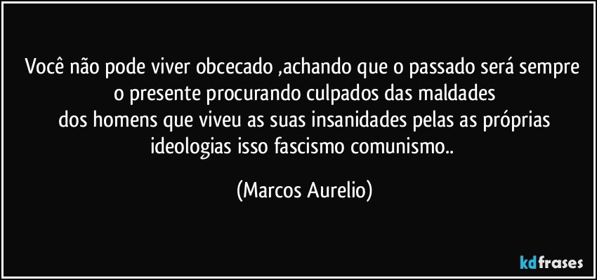 Você não pode viver obcecado ,achando que o passado será sempre o presente procurando culpados das maldades
 dos homens que viveu as suas insanidades pelas  as  próprias ideologias isso fascismo comunismo.. (Marcos Aurelio)