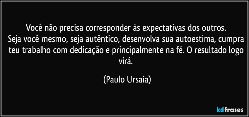 Você não precisa corresponder às expectativas dos outros. 
Seja você mesmo, seja autêntico, desenvolva sua autoestima, cumpra teu trabalho com dedicação e principalmente na fé. O resultado logo virá. (Paulo Ursaia)