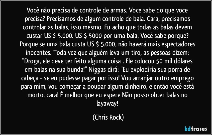 Você não precisa de controle de armas. Voce sabe do que voce precisa? Precisamos de algum controle de bala. Cara, precisamos controlar as balas, isso mesmo. Eu acho que todas as balas devem custar US $ 5.000. US $ 5000 por uma bala. Você sabe porque? Porque se uma bala custa US $ 5.000, não haverá mais espectadores inocentes. Toda vez que alguém leva um tiro, as pessoas dizem: "Droga, ele deve ter feito alguma coisa . Ele colocou 50 mil dólares em balas na sua bunda!" Niggas dirá: "Eu explodiria sua porra de cabeça - se eu pudesse pagar por isso! Vou arranjar outro emprego para mim, vou começar a poupar algum dinheiro, e então você está morto, cara! É melhor que eu espere Não posso obter balas no layaway! (Chris Rock)