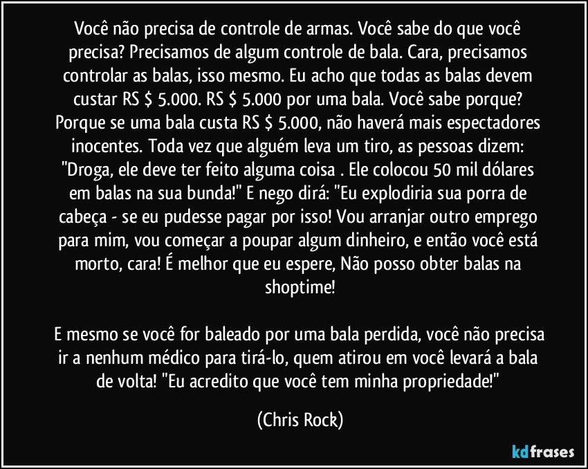 Você não precisa de controle de armas. Você sabe do que você precisa? Precisamos de algum controle de bala. Cara, precisamos controlar as balas, isso mesmo. Eu acho que todas as balas devem custar RS $ 5.000. RS $ 5.000 por uma bala. Você sabe porque? Porque se uma bala custa RS $ 5.000, não haverá mais espectadores inocentes. Toda vez que alguém leva um tiro, as pessoas dizem: "Droga, ele deve ter feito alguma coisa . Ele colocou 50 mil dólares em balas na sua bunda!" E nego dirá: "Eu explodiria sua porra de cabeça - se eu pudesse pagar por isso! Vou arranjar outro emprego para mim, vou começar a poupar algum dinheiro, e então você está morto, cara! É melhor que eu espere, Não posso obter balas na shoptime!
E mesmo se você for baleado por uma bala perdida, você não precisa ir a nenhum médico para tirá-lo, quem atirou em você levará a bala de volta! "Eu acredito que você tem minha propriedade!" (Chris Rock)