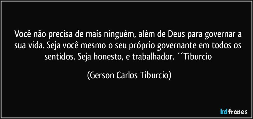 Você não precisa de mais ninguém, além de Deus para governar a sua vida. Seja você mesmo o seu próprio governante em todos os sentidos. Seja honesto, e trabalhador. ´´Tiburcio (Gerson Carlos Tiburcio)