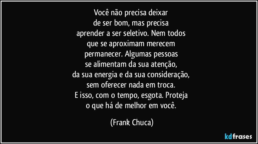 Você não precisa deixar 
de ser bom, mas precisa 
aprender a ser seletivo. Nem todos 
que se aproximam merecem 
permanecer. Algumas pessoas 
se alimentam da sua atenção, 
da sua energia e da sua consideração, 
sem oferecer nada em troca. 
E isso, com o tempo, esgota. Proteja 
o que há de melhor em você. (Frank Chuca)