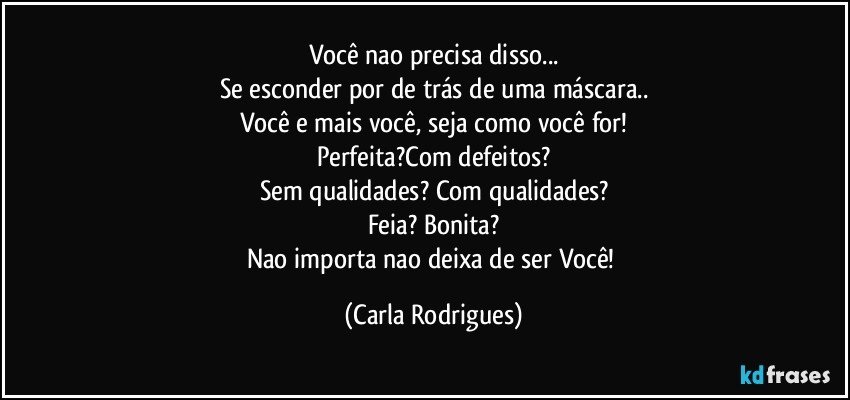 Você nao precisa disso...
Se esconder por de trás de uma máscara..
Você e mais você, seja como você for!
Perfeita?Com defeitos?
Sem qualidades? Com qualidades?
Feia? Bonita?
Nao importa nao deixa de ser Você! (Carla Rodrigues)