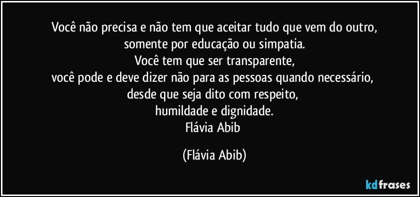 Você não precisa e não tem que aceitar tudo que vem do outro,
somente por educação ou simpatia.
Você tem que ser transparente,
você pode e deve dizer não para as pessoas quando necessário, 
desde que seja dito com respeito, 
humildade e dignidade.
Flávia Abib (Flávia Abib)