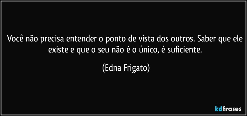 Você não precisa entender o ponto de vista dos outros. Saber que ele existe e que o seu não é o único,  é suficiente. (Edna Frigato)