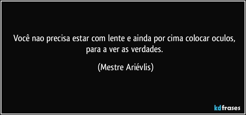 Você nao precisa estar com lente e ainda por cima colocar oculos, para a ver as verdades. (Mestre Ariévlis)