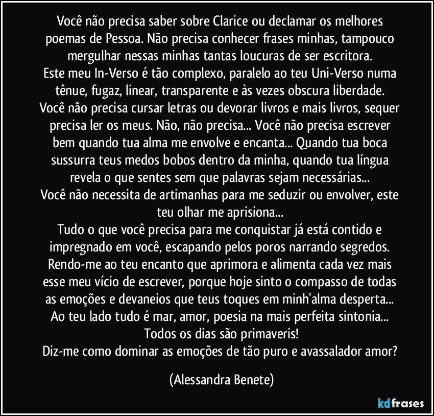 Você não precisa saber sobre Clarice ou declamar os melhores poemas de Pessoa. Não precisa conhecer frases minhas, tampouco mergulhar nessas minhas tantas loucuras de ser escritora. 
Este meu In-Verso é tão complexo, paralelo ao teu Uni-Verso numa tênue, fugaz, linear, transparente e às vezes obscura liberdade. 
Você não precisa cursar letras ou devorar livros e mais livros, sequer precisa ler os meus. Não, não precisa... Você não precisa escrever bem quando tua alma me envolve e encanta... Quando tua boca sussurra teus medos bobos dentro da minha, quando tua língua revela o que sentes sem que palavras sejam necessárias... 
Você não necessita de artimanhas para me seduzir ou envolver, este teu olhar me aprisiona... 
Tudo o que você precisa para me conquistar já está contido e impregnado em você, escapando pelos poros narrando segredos. 
Rendo-me ao teu encanto que aprimora e alimenta cada vez mais esse meu vício de escrever, porque hoje sinto o compasso de todas as emoções e devaneios que teus toques em minh'alma desperta... 
Ao teu lado tudo é mar, amor, poesia na mais perfeita sintonia... 
Todos os dias são primaveris!
Diz-me como dominar as emoções de tão puro e avassalador amor? (Alessandra Benete)