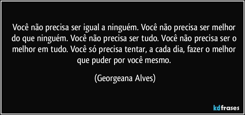 Você não precisa ser igual a ninguém. Você não precisa ser melhor do que ninguém. Você não precisa ser tudo. Você não precisa ser o melhor em tudo. Você só precisa tentar, a cada dia, fazer o melhor que puder por você mesmo. (Georgeana Alves)