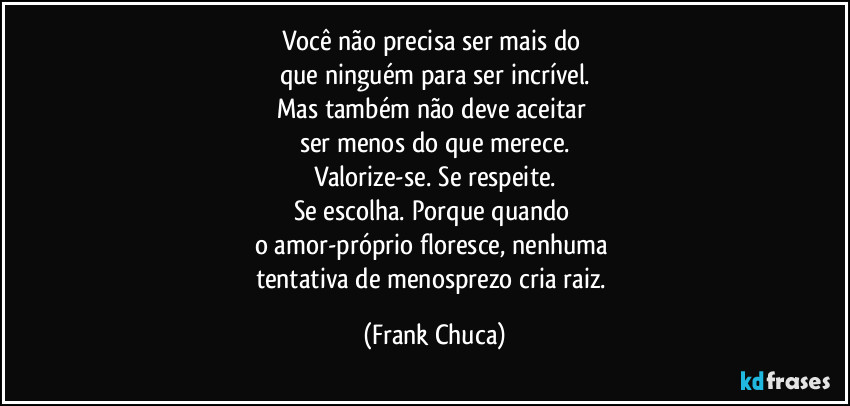 Você não precisa ser mais do 
que ninguém para ser incrível.
Mas também não deve aceitar 
ser menos do que merece.
Valorize-se. Se respeite.
Se escolha. Porque quando 
o amor-próprio floresce, nenhuma 
tentativa de menosprezo cria raiz. (Frank Chuca)