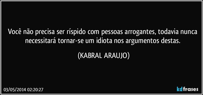 Você não precisa ser ríspido com pessoas arrogantes, todavia nunca necessitará tornar-se um idiota nos argumentos destas. (KABRAL ARAUJO)