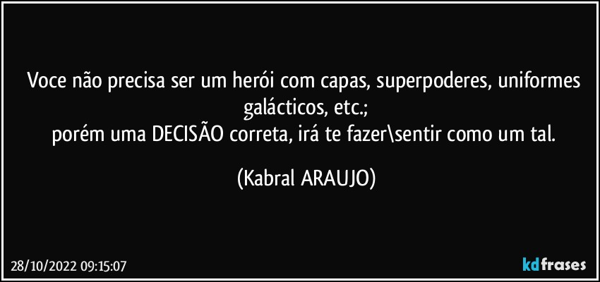 Voce não precisa ser um herói com capas, superpoderes, uniformes galácticos, etc.;
porém uma DECISÃO correta, irá te fazer\sentir como um tal. (KABRAL ARAUJO)