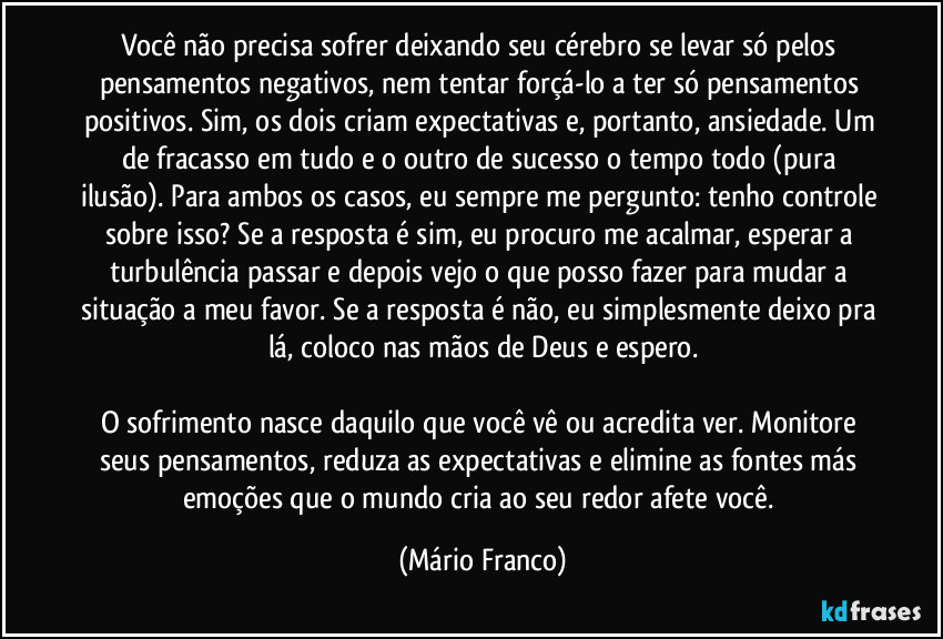 Você não precisa sofrer deixando seu cérebro se levar só pelos pensamentos negativos, nem tentar forçá-lo a ter só pensamentos positivos. Sim, os dois criam expectativas e, portanto, ansiedade. Um de fracasso em tudo e o outro de sucesso o tempo todo (pura ilusão). Para ambos os casos, eu sempre me pergunto: tenho controle sobre isso? Se a resposta é sim, eu procuro me acalmar, esperar a turbulência passar e depois vejo o que posso fazer para mudar a situação a meu favor. Se a resposta é não, eu simplesmente deixo pra lá, coloco nas mãos de Deus e espero.

O sofrimento nasce daquilo que você vê ou acredita ver. Monitore seus pensamentos, reduza as expectativas e elimine as fontes más emoções que o mundo cria ao seu redor afete você. (Mário Franco)