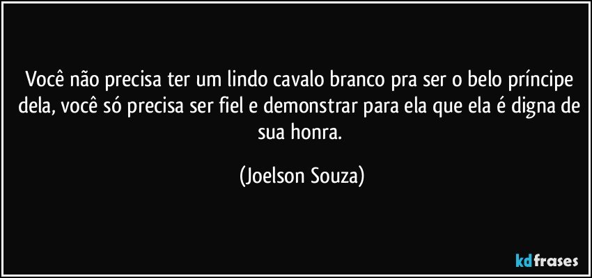 Você não precisa ter um lindo cavalo branco pra ser o belo príncipe dela, você só precisa ser fiel e demonstrar para ela que ela é digna de sua honra. (Joelson Souza)