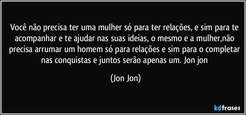 você não precisa ter uma mulher só para ter relações, e sim para te acompanhar e te ajudar nas suas ideias, o mesmo e a mulher,não precisa arrumar um homem só para relações e sim para o completar nas conquistas e juntos serão apenas um. Jon jon (Jon Jon)
