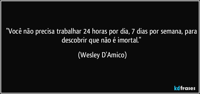 "Você não precisa trabalhar 24 horas por dia, 7 dias por semana, para descobrir que não é imortal." (Wesley D'Amico)