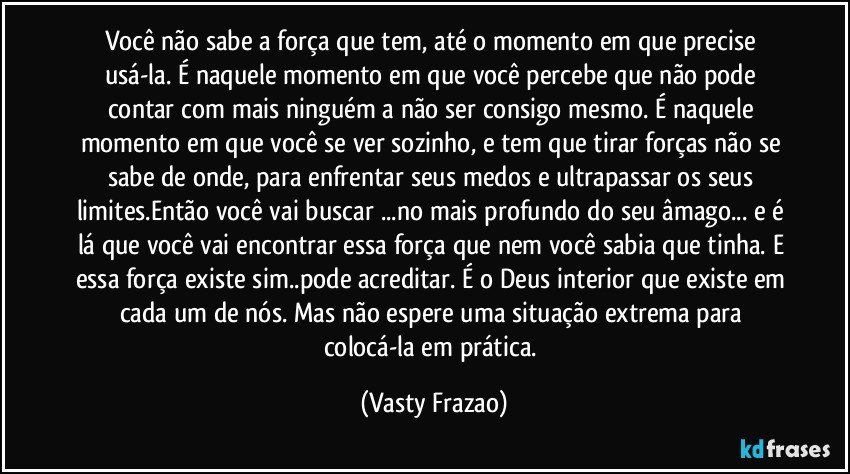 Você não sabe a força que tem, até o momento em que precise usá-la. É naquele momento em que você percebe que não pode contar com mais ninguém a não ser consigo mesmo. É naquele momento em que você se ver sozinho, e tem que tirar forças não se sabe de onde, para enfrentar seus medos e ultrapassar os seus limites.Então você vai buscar ...no mais profundo do seu âmago... e é lá que você vai encontrar essa força que nem você sabia  que tinha. E essa força existe sim..pode acreditar.  É o Deus interior que existe em cada um de nós. Mas não espere uma  situação extrema para colocá-la em prática. (Vasty Frazao)