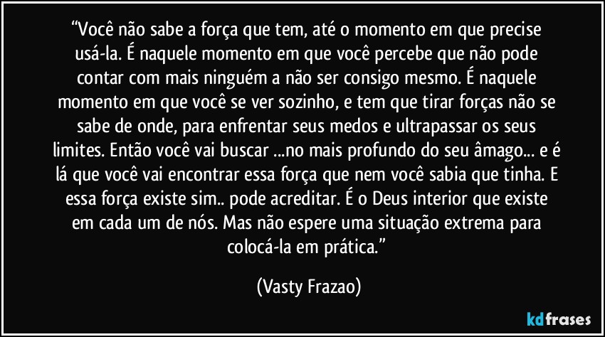 “Você não sabe a força que tem, até o momento em que precise usá-la. É naquele momento em que você percebe que não pode contar com mais ninguém a não ser consigo mesmo. É naquele momento em que você se ver sozinho, e tem que tirar forças não se sabe de onde, para enfrentar seus medos e ultrapassar os seus limites. Então você vai buscar ...no mais profundo do seu âmago... e é lá que você vai encontrar essa força que nem você sabia que tinha. E essa força existe sim.. pode  acreditar. É o Deus interior que existe em cada um de nós. Mas não espere uma situação extrema para colocá-la em prática.” (Vasty Frazao)