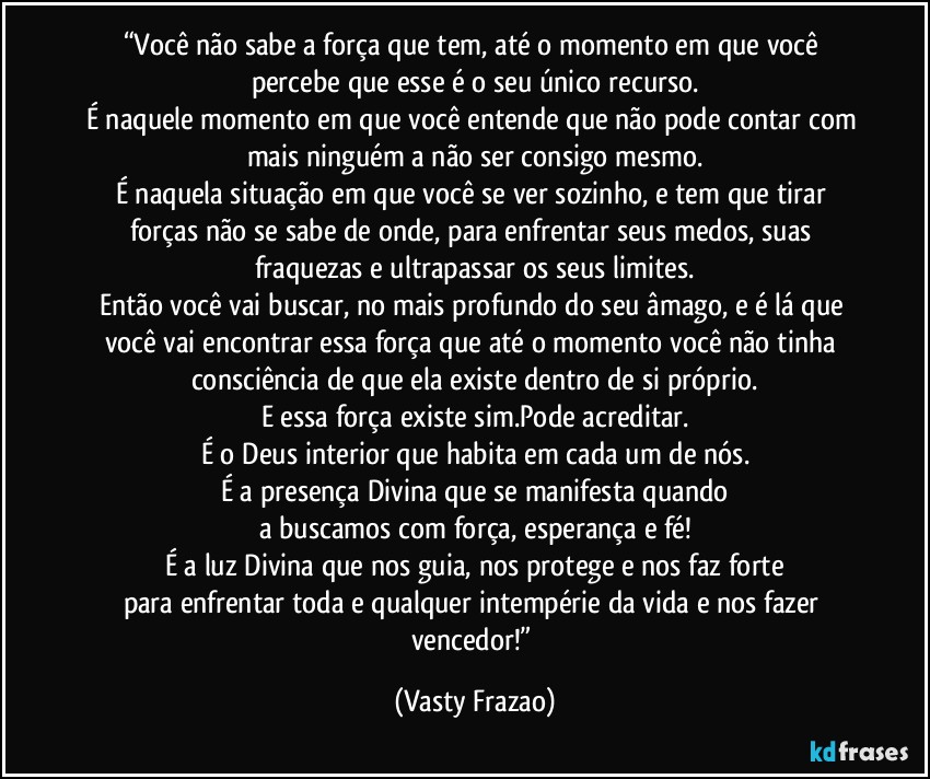 “Você não sabe a força que tem, até o momento em que você percebe que esse é o seu único recurso.
É naquele momento em que você entende que não pode contar com mais ninguém a não ser consigo mesmo.
É naquela situação em que você se ver sozinho, e tem que tirar forças não se sabe de onde, para enfrentar seus medos, suas fraquezas e ultrapassar os seus limites.
Então você vai buscar, no mais profundo do seu âmago, e é lá que você vai encontrar essa força que até o momento você não tinha consciência de que ela existe dentro de si próprio.
E essa força existe sim.Pode acreditar.
É o Deus interior que habita em cada um de nós.
É a presença Divina que se manifesta quando
a buscamos com força, esperança e fé!
É a luz Divina que nos guia, nos protege e nos faz forte
para enfrentar toda e qualquer intempérie da vida e nos fazer vencedor!” (Vasty Frazao)