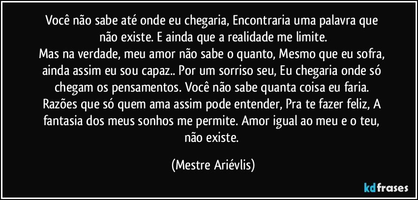 Você não sabe até onde eu chegaria, Encontraria uma palavra que não existe. E ainda que a realidade me limite.
Mas na verdade, meu amor não sabe o quanto, Mesmo que eu sofra, ainda assim eu sou capaz.. Por um sorriso seu, Eu chegaria onde só chegam os pensamentos. Você não sabe quanta coisa eu faria. Razões que só quem ama assim pode entender, Pra te fazer feliz, A fantasia dos meus sonhos me permite. Amor igual ao meu e o teu, não existe. (Mestre Ariévlis)