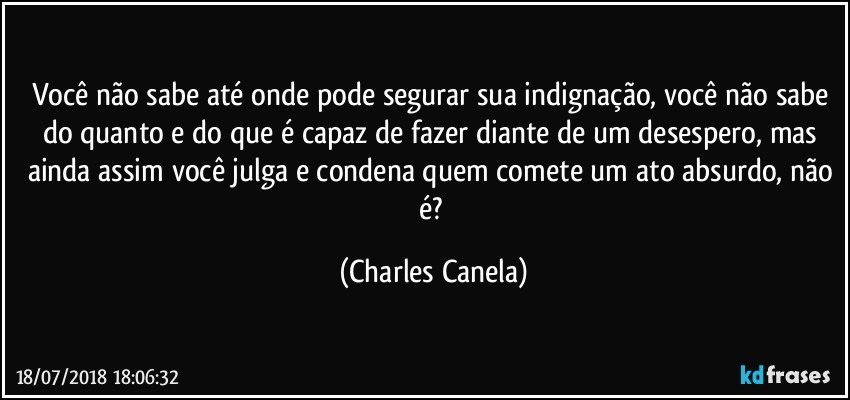 Você não sabe até onde pode segurar sua indignação, você não sabe do quanto e do que é capaz de fazer diante de um desespero, mas ainda assim você julga e condena quem comete um ato absurdo, não é? (Charles Canela)