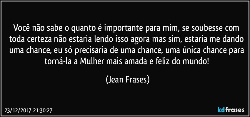 Você não sabe o quanto é importante para mim, se soubesse com toda certeza não estaria lendo isso agora mas sim, estaria me dando uma chance, eu só precisaria de uma chance, uma única chance para torná-la a Mulher mais amada e feliz do mundo! (Jean Frases)